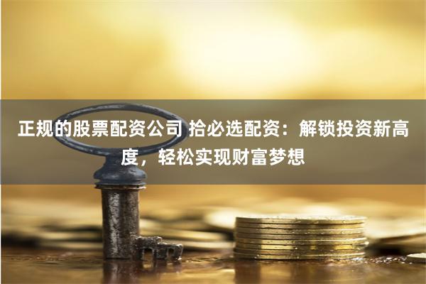 正规的股票配资公司 拾必选配资：解锁投资新高度，轻松实现财富梦想
