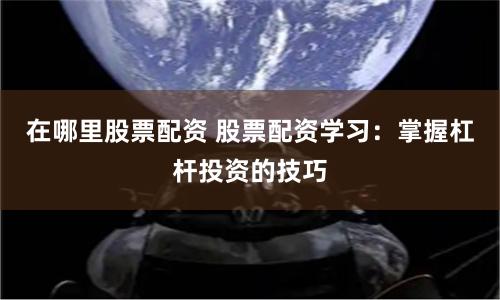 在哪里股票配资 股票配资学习：掌握杠杆投资的技巧