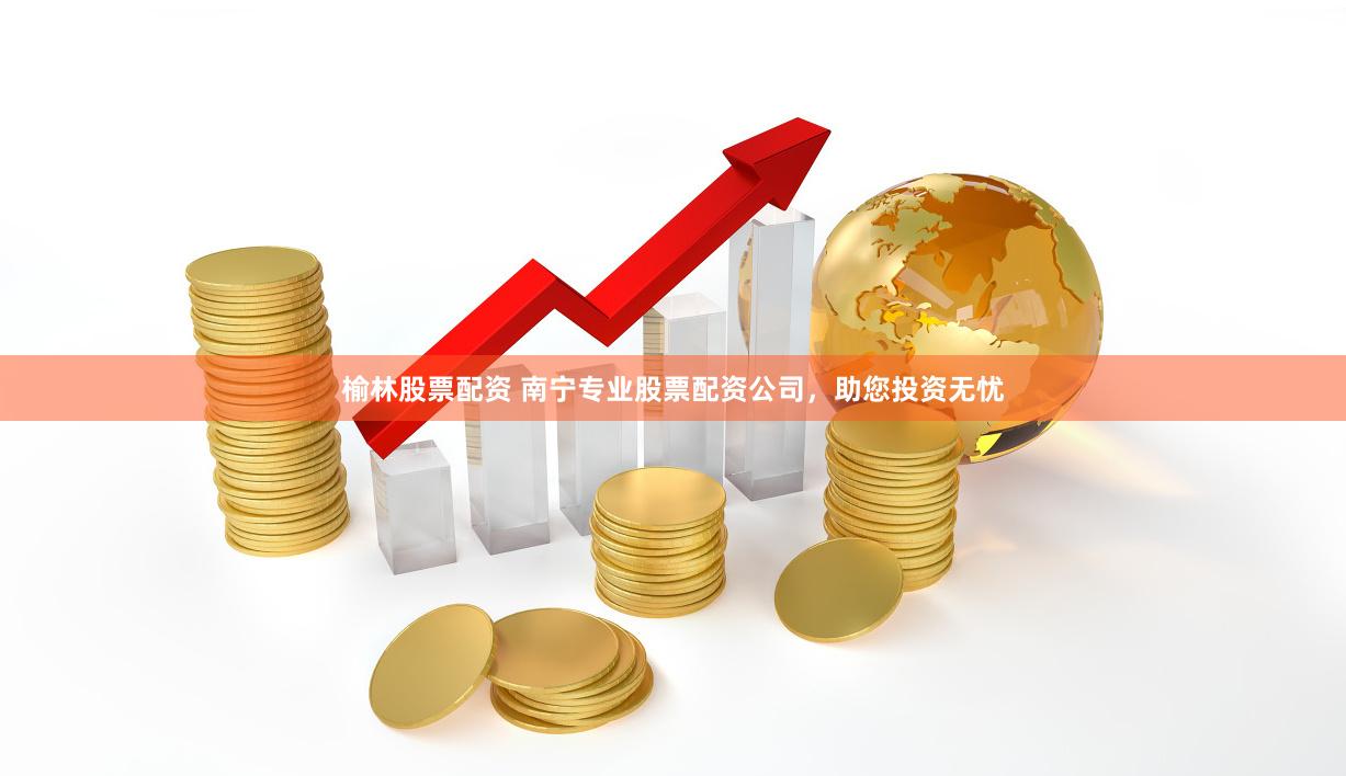 榆林股票配资 南宁专业股票配资公司，助您投资无忧