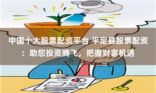中国十大股票配资平台 平定县股票配资：助您投资腾飞，把握财富机遇