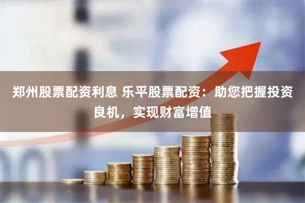 郑州股票配资利息 乐平股票配资：助您把握投资良机，实现财富增值