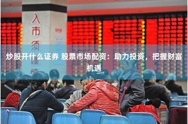 炒股开什么证券 股票市场配资：助力投资，把握财富机遇