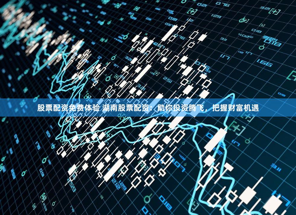 股票配资免费体验 湖南股票配资：助你投资腾飞，把握财富机遇