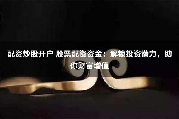 配资炒股开户 股票配资资金：解锁投资潜力，助你财富增值